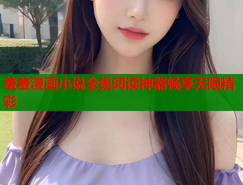 羞羞漫画小说全集阅读神器畅享无限精彩