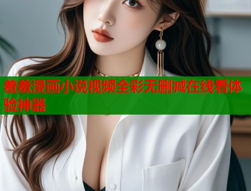 羞羞漫画小说视频全彩无删减在线看体验神器