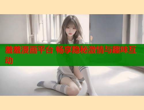羞羞漫画平台 畅享隐秘激情与趣味互动