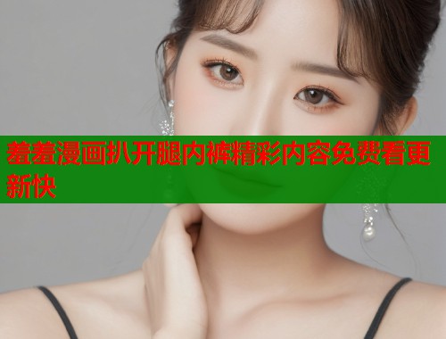 羞羞漫画扒开腿内裤精彩内容免费看更新快