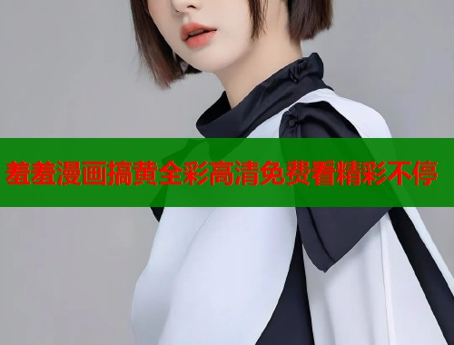 羞羞漫画搞黄全彩高清免费看精彩不停