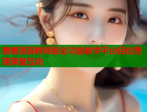 羞羞漫画教师版全功能教学平台轻松管理课堂互动