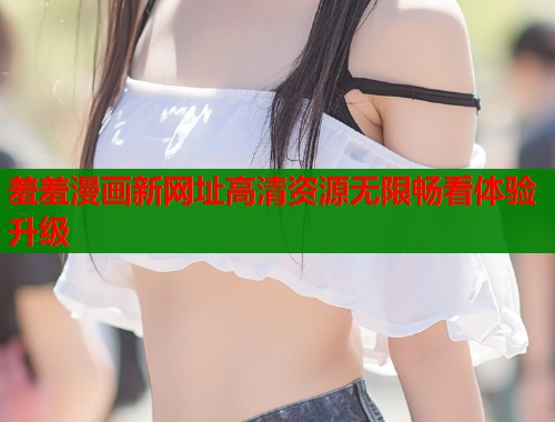 羞羞漫画新网址高清资源无限畅看体验升级