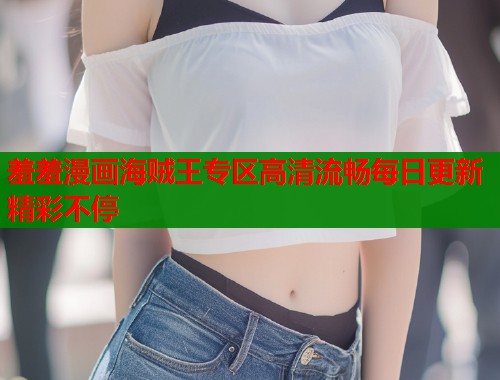 羞羞漫画海贼王专区高清流畅每日更新精彩不停