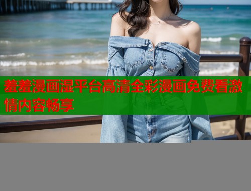 羞羞漫画湿平台高清全彩漫画免费看激情内容畅享
